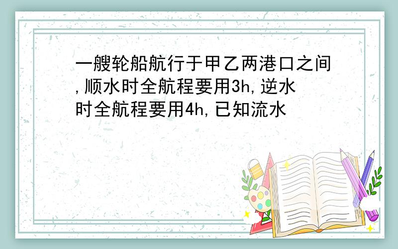 一艘轮船航行于甲乙两港口之间,顺水时全航程要用3h,逆水时全航程要用4h,已知流水