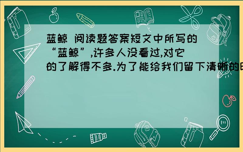 蓝鲸 阅读题答案短文中所写的“蓝鲸”,许多人没看过,对它的了解得不多.为了能给我们留下清晰的印象,作者多出用了列数字、作