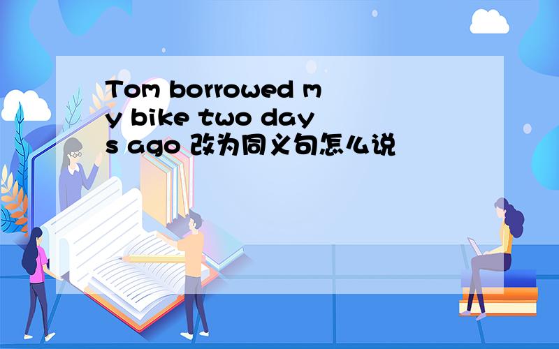 Tom borrowed my bike two days ago 改为同义句怎么说