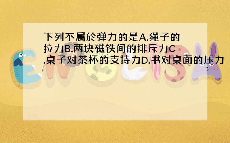 下列不属於弹力的是A.绳子的拉力B.两块磁铁间的排斥力C.桌子对茶杯的支持力D.书对桌面的压力