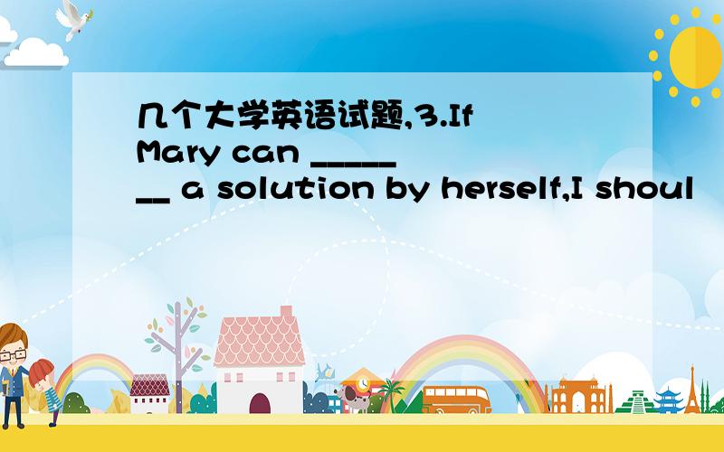 几个大学英语试题,3.If Mary can _______ a solution by herself,I shoul