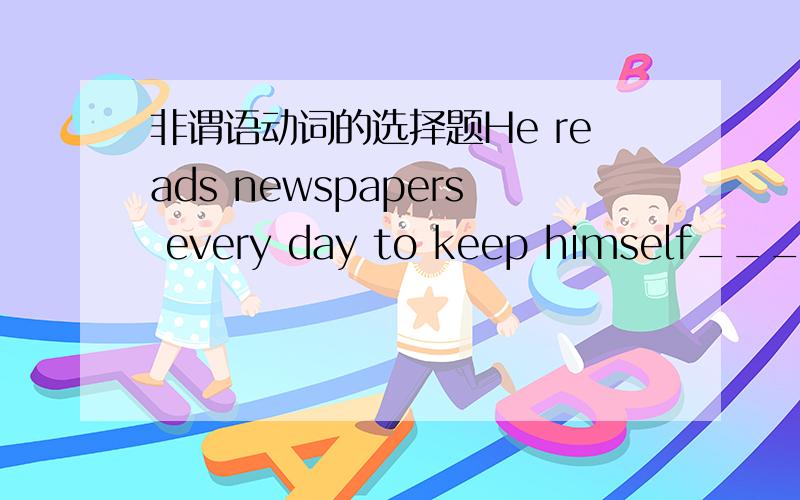 非谓语动词的选择题He reads newspapers every day to keep himself_____