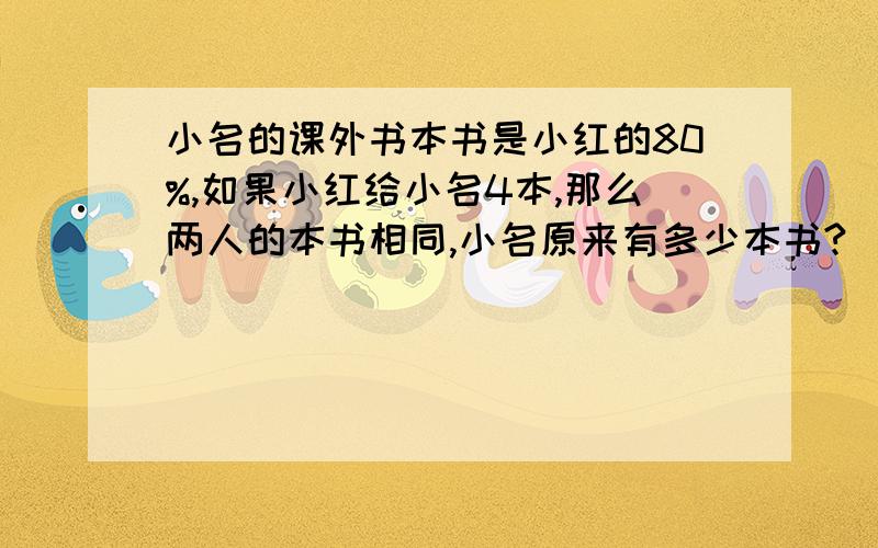 小名的课外书本书是小红的80%,如果小红给小名4本,那么两人的本书相同,小名原来有多少本书?