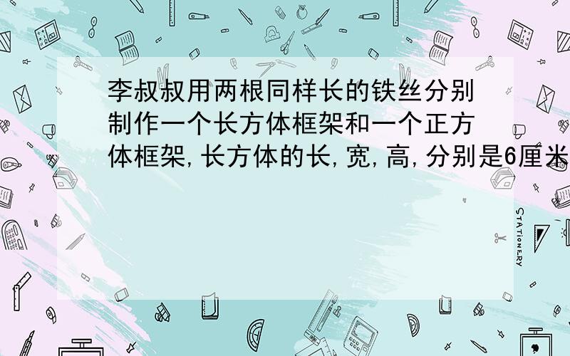 李叔叔用两根同样长的铁丝分别制作一个长方体框架和一个正方体框架,长方体的长,宽,高,分别是6厘米,5厘米和4厘米,这两个