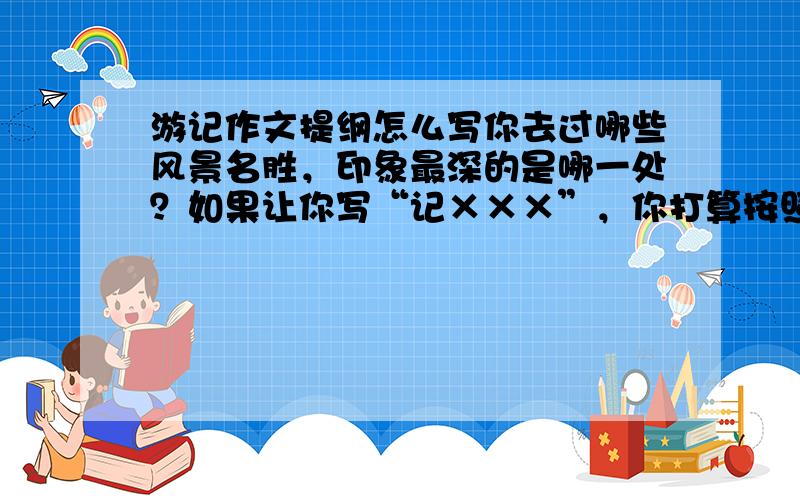 游记作文提纲怎么写你去过哪些风景名胜，印象最深的是哪一处？如果让你写“记×××”，你打算按照什么顺序写？请编写一个简要的