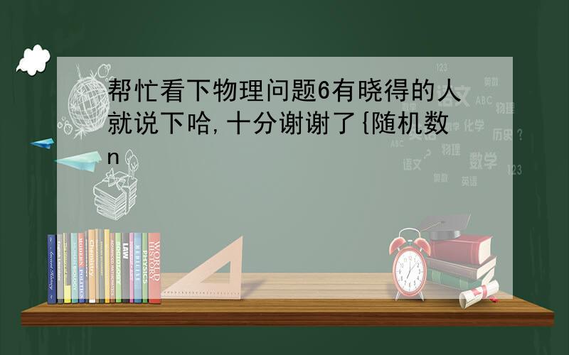 帮忙看下物理问题6有晓得的人就说下哈,十分谢谢了{随机数n