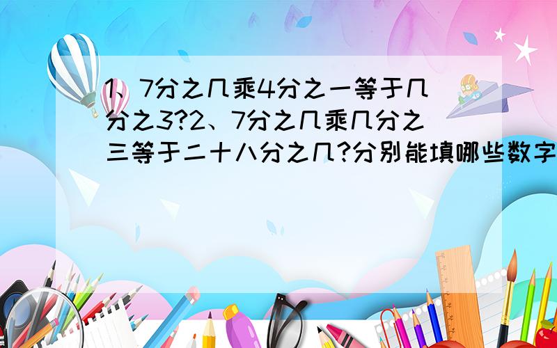 1、7分之几乘4分之一等于几分之3?2、7分之几乘几分之三等于二十八分之几?分别能填哪些数字?