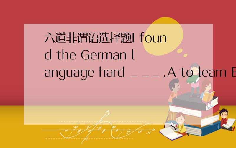 六道非谓语选择题I found the German language hard ___.A to learn B to