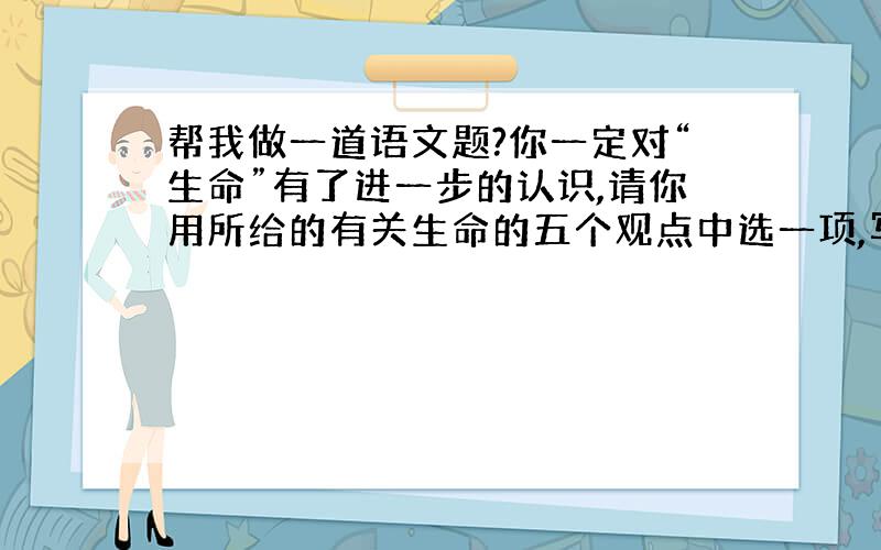 帮我做一道语文题?你一定对“生命”有了进一步的认识,请你用所给的有关生命的五个观点中选一项,写两个比喻句,进行阐释,观点