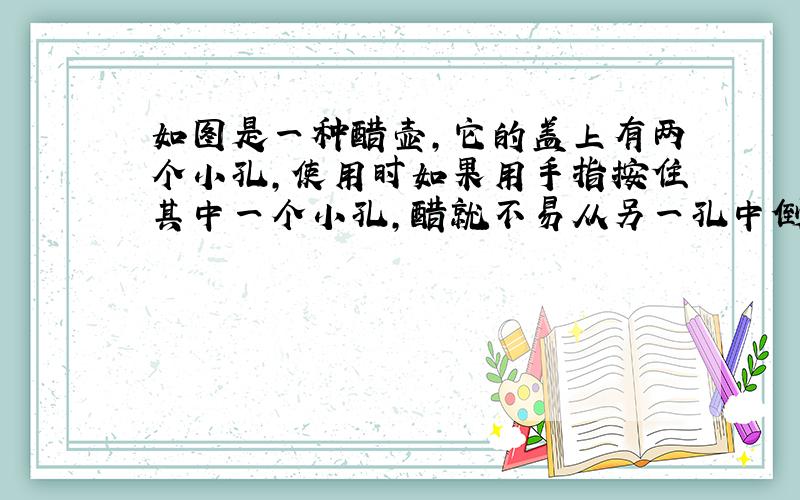 如图是一种醋壶，它的盖上有两个小孔，使用时如果用手指按住其中一个小孔，醋就不易从另一孔中倒出来；放开手指，就很容易把醋倒