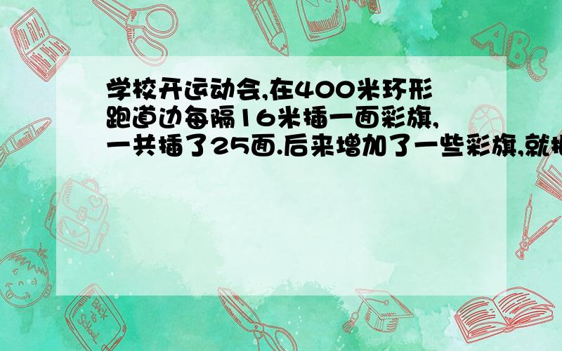 学校开运动会,在400米环形跑道边每隔16米插一面彩旗,一共插了25面.后来增加了一些彩旗,就把彩旗间隔缩短了,起点彩旗