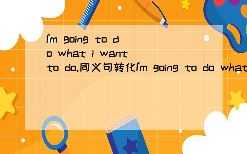 I'm going to do what i want to do.同义句转化I'm going to do what