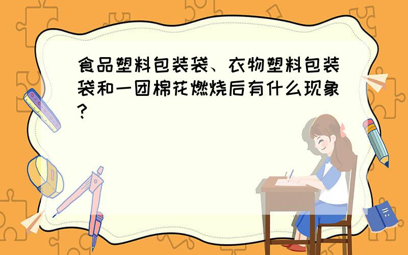 食品塑料包装袋、衣物塑料包装袋和一团棉花燃烧后有什么现象?