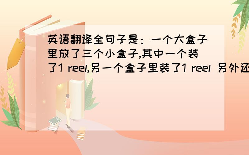 英语翻译全句子是：一个大盒子里放了三个小盒子,其中一个装了1 reel,另一个盒子里装了1 reel 另外还有五百个,第