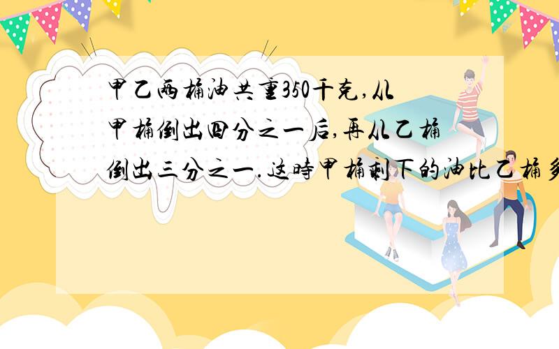 甲乙两桶油共重350千克,从甲桶倒出四分之一后,再从乙桶倒出三分之一.这时甲桶剩下的油比乙桶多七分之二,求原来甲乙两桶油