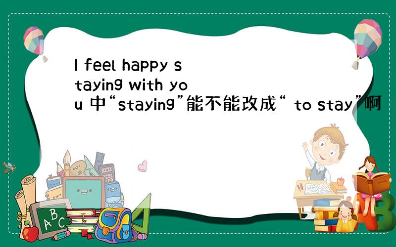 I feel happy staying with you 中“staying”能不能改成“ to stay”啊