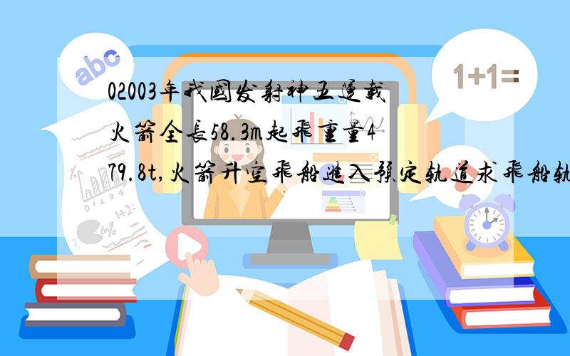 02003年我国发射神五运载火箭全长58.3m起飞重量479.8t,火箭升空飞船进入预定轨道求飞船轨道距离地面高度