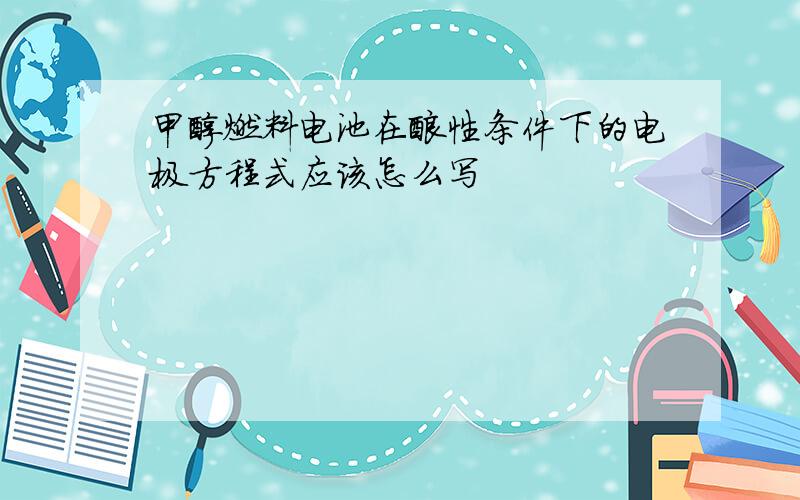 甲醇燃料电池在酸性条件下的电极方程式应该怎么写