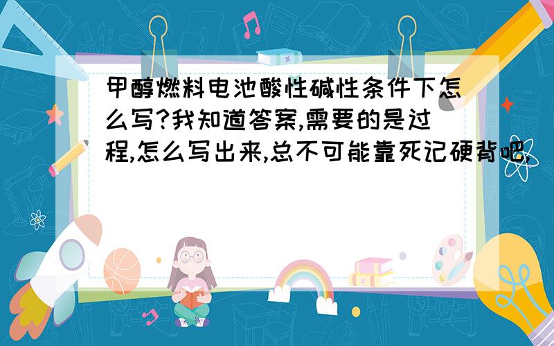 甲醇燃料电池酸性碱性条件下怎么写?我知道答案,需要的是过程,怎么写出来,总不可能靠死记硬背吧,