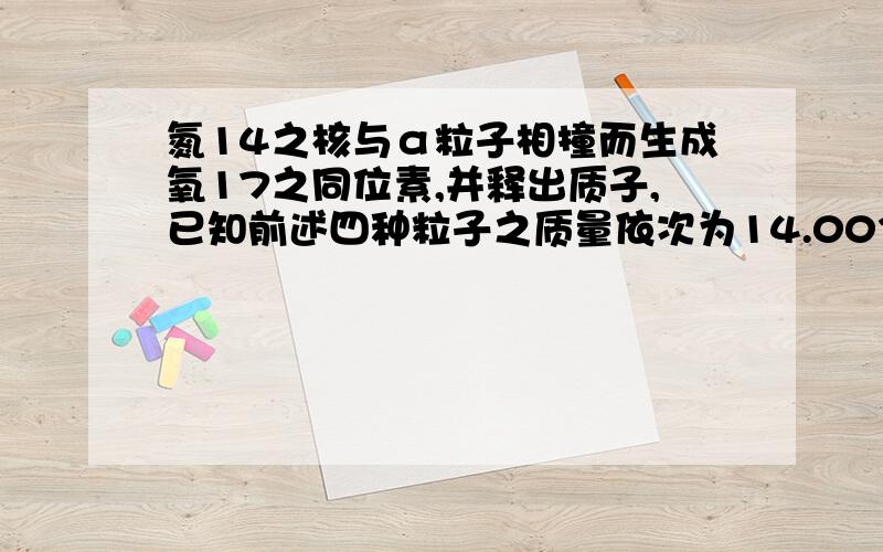 氮14之核与α粒子相撞而生成氧17之同位素,并释出质子,已知前述四种粒子之质量依次为14.003074,4.002604