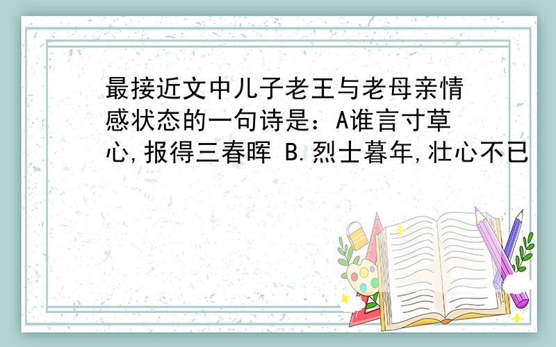 最接近文中儿子老王与老母亲情感状态的一句诗是：A谁言寸草心,报得三春晖 B.烈士暮年,壮心不已