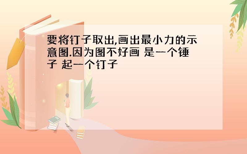 要将钉子取出,画出最小力的示意图.因为图不好画 是一个锤子 起一个钉子