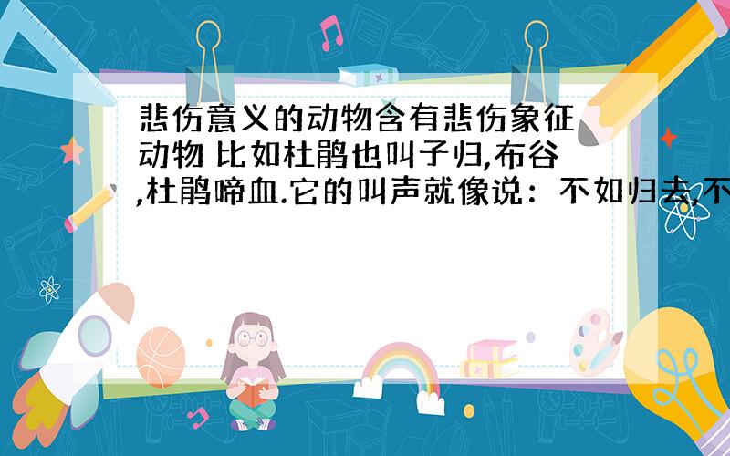 悲伤意义的动物含有悲伤象征 动物 比如杜鹃也叫子归,布谷,杜鹃啼血.它的叫声就像说：不如归去,不如归去.流莺 爱人死后会