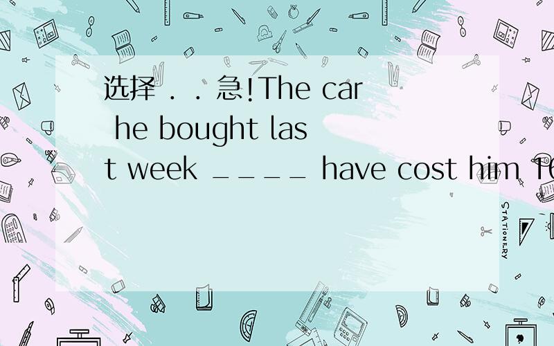 选择 ．．急!The car he bought last week ____ have cost him 160000