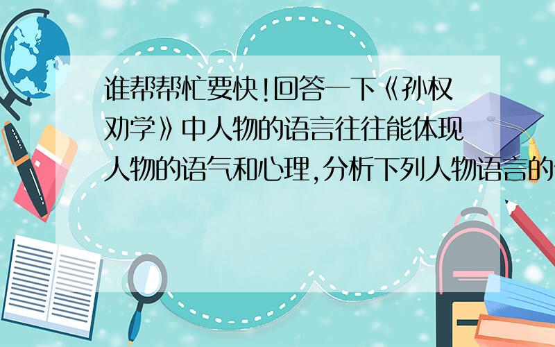 谁帮帮忙要快!回答一下《孙权劝学》中人物的语言往往能体现人物的语气和心理,分析下列人物语言的作用.