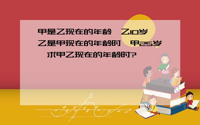 甲是乙现在的年龄,乙10岁,乙是甲现在的年龄时,甲25岁,求甲乙现在的年龄时?