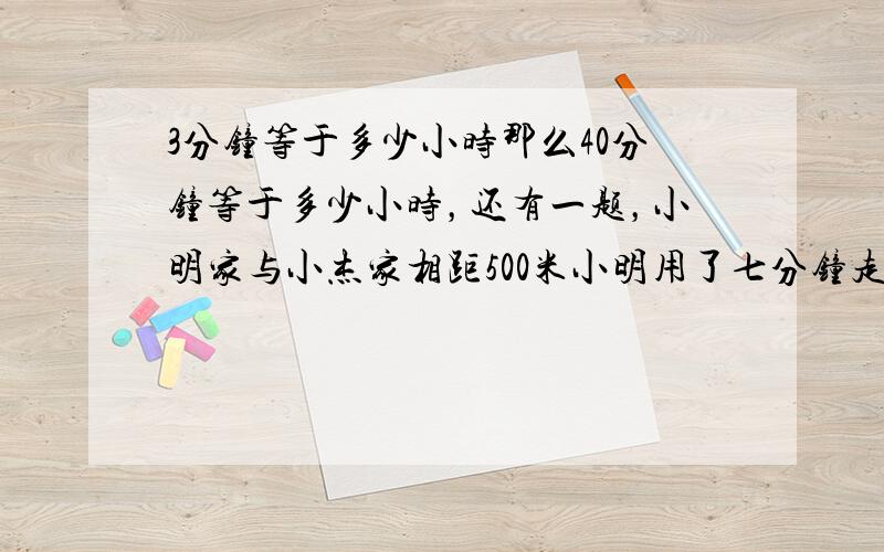 3分钟等于多少小时那么40分钟等于多少小时，还有一题，小明家与小杰家相距500米小明用了七分钟走到小杰家，小杰平均用了多