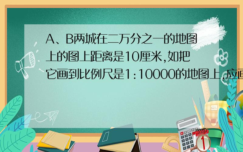 A、B两城在二万分之一的地图上的图上距离是10厘米,如把它画到比例尺是1:10000的地图上,应画几厘米?