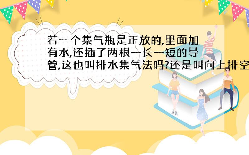 若一个集气瓶是正放的,里面加有水,还插了两根一长一短的导管,这也叫排水集气法吗?还是叫向上排空气法?向上排空气法集气瓶里