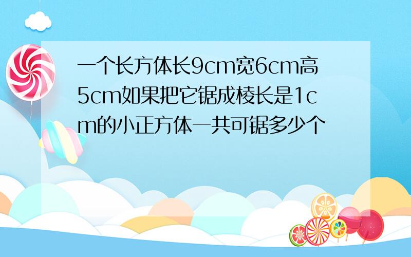 一个长方体长9cm宽6cm高5cm如果把它锯成棱长是1cm的小正方体一共可锯多少个