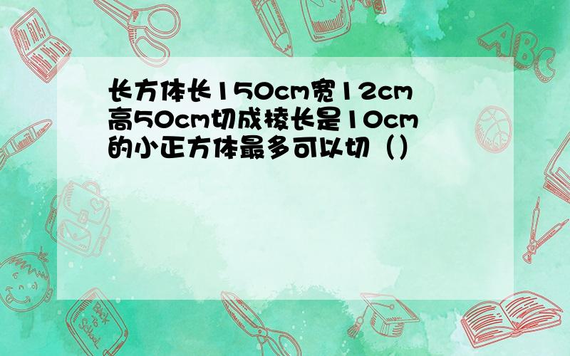 长方体长150cm宽12cm高50cm切成棱长是10cm的小正方体最多可以切（）