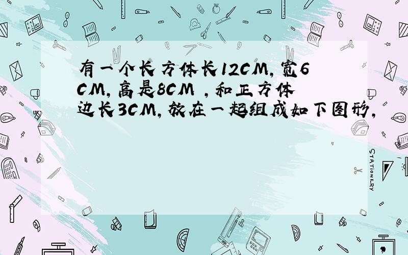 有一个长方体长12CM,宽6CM,高是8CM ,和正方体边长3CM,放在一起组成如下图形,