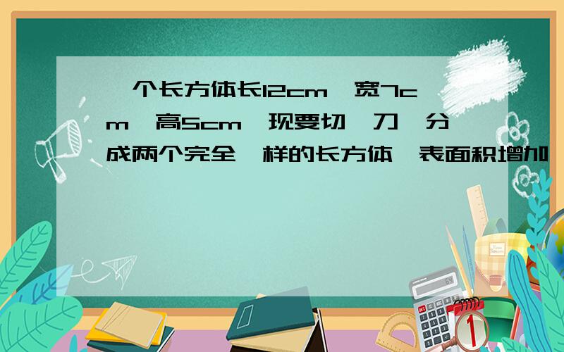 一个长方体长12cm,宽7cm,高5cm,现要切一刀,分成两个完全一样的长方体,表面积增加