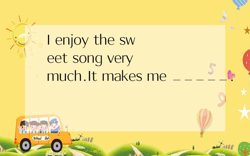 I enjoy the sweet song very much.It makes me _____.