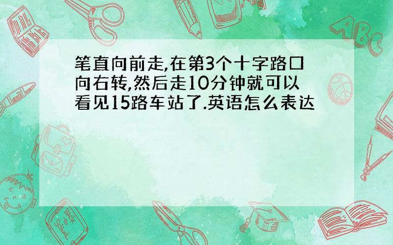 笔直向前走,在第3个十字路口向右转,然后走10分钟就可以看见15路车站了.英语怎么表达