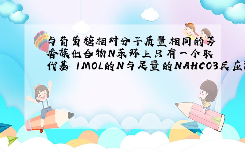 与葡萄糖相对分子质量相同的芳香族化合物N苯环上只有一个取代基 1MOL的N与足量的NAHCO3反应深成44.8Lco2