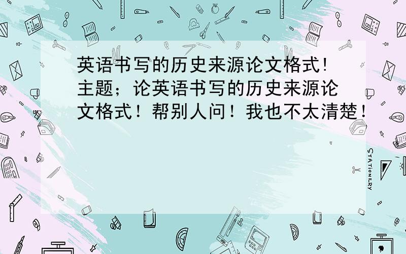 英语书写的历史来源论文格式!主题；论英语书写的历史来源论文格式！帮别人问！我也不太清楚！