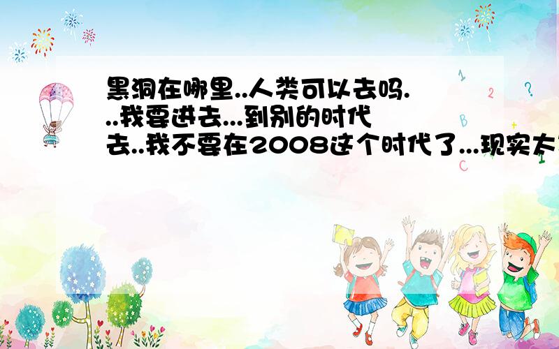 黑洞在哪里..人类可以去吗...我要进去...到别的时代去..我不要在2008这个时代了...现实太现实啊