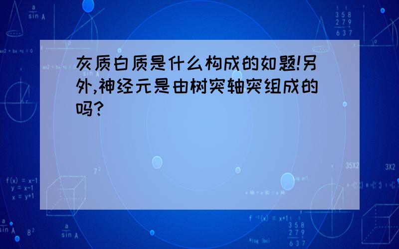 灰质白质是什么构成的如题!另外,神经元是由树突轴突组成的吗?