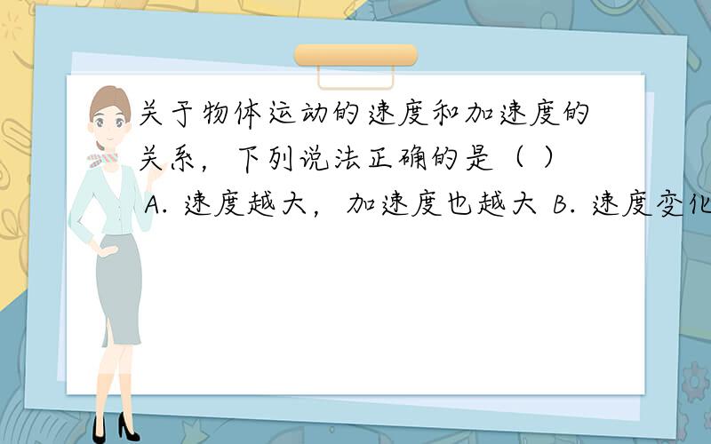 关于物体运动的速度和加速度的关系，下列说法正确的是（ ） A. 速度越大，加速度也越大 B. 速度变化越快，加速度一定越