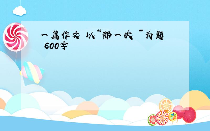 一篇作文 以“那一次 ”为题 600字