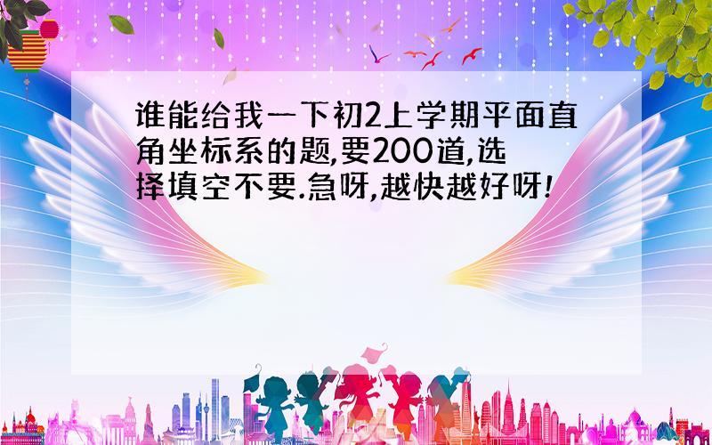 谁能给我一下初2上学期平面直角坐标系的题,要200道,选择填空不要.急呀,越快越好呀!