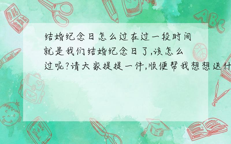 结婚纪念日怎么过在过一段时间就是我们结婚纪念日了,该怎么过呢?请大家提提一件,顺便帮我想想送什么礼物好、、、、、