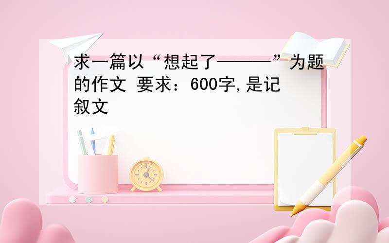 求一篇以“想起了———”为题的作文 要求：600字,是记叙文