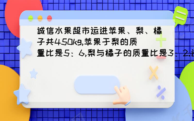 诚信水果超市运进苹果、梨、橘子共450kg,苹果于梨的质量比是5：6,梨与橘子的质量比是3：2.该超市运进的苹果、梨、橘