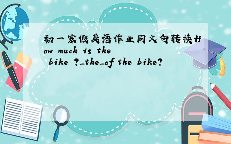 初一寒假英语作业同义句转换How much is the bike ?＿the＿of the bike?